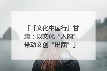 「文化中国行」甘肃：以文化“入圈”带动文创“出圈”