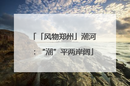 「风物郑州」潮河：“潮”平两岸阔