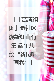 「高清组图」老社区焕新虹山有集 端午共绘“新昆明画卷”