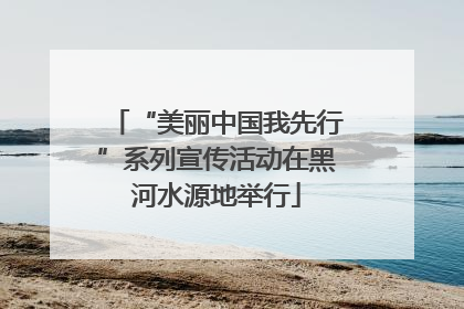 “美丽中国我先行”系列宣传活动在黑河水源地举行