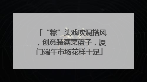 “粽”头戏吹混搭风，创意装满菜篮子，厦门端午市场花样十足