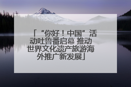 “你好！中国”活动吐鲁番启幕 推动世界文化遗产旅游海外推广新发展