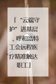 “云端守护”进基层，呼和浩特工会远程医疗精准触达职工
