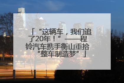 “这辆车，我们追了20年！”——程铃汽车携手衡山重拾“整车制造梦”