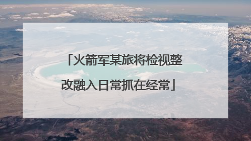 火箭军某旅将检视整改融入日常抓在经常