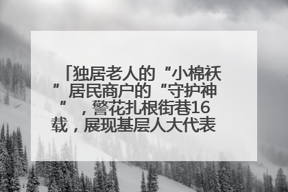 独居老人的“小棉袄”居民商户的“守护神”，警花扎根街巷16载，展现基层人大代表的炽热情怀
