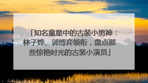 知名童星中的古装小男神：林子烨、郭博弈领衔，盘点那些惊艳时光的古装小演员