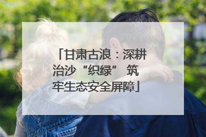 甘肃古浪：深耕治沙“织绿” 筑牢生态安全屏障