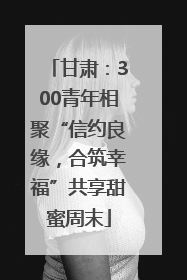 甘肃：300青年相聚“信约良缘，合筑幸福”共享甜蜜周末