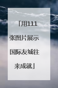 用111张图片展示国际友城往来成就