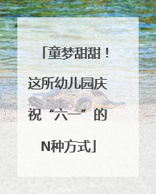 童梦甜甜！这所幼儿园庆祝“六一”的N种方式
