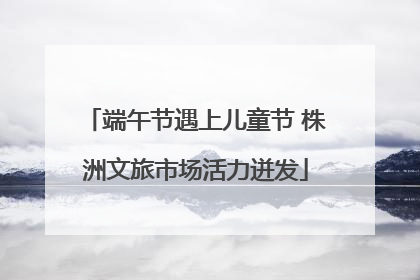 端午节遇上儿童节 株洲文旅市场活力迸发