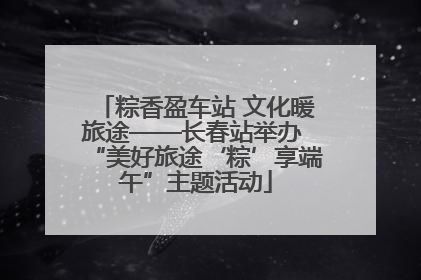 粽香盈车站 文化暖旅途——长春站举办 “美好旅途‘粽’享端午”主题活动