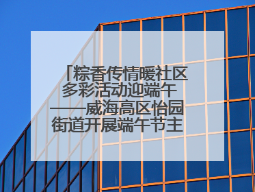 粽香传情暖社区 多彩活动迎端午——威海高区怡园街道开展端午节主题系列活动