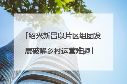 绍兴新昌以片区组团发展破解乡村运营难题