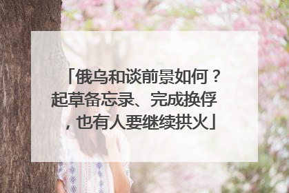 俄乌和谈前景如何？起草备忘录、完成换俘，也有人要继续拱火