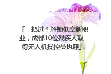 一把过！解锁低空新职业，成都10位残疾人取得无人机操控员执照
