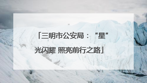 三明市公安局：“星”光闪耀 照亮前行之路