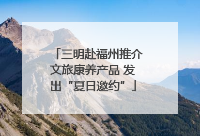 三明赴福州推介文旅康养产品 发出“夏日邀约”