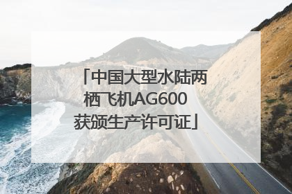 中国大型水陆两栖飞机AG600获颁生产许可证