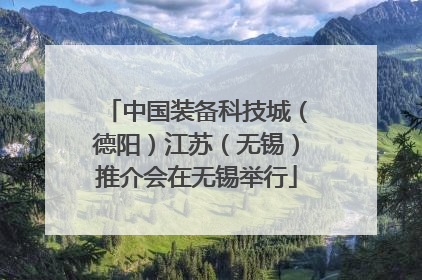中国装备科技城（德阳）江苏（无锡）推介会在无锡举行