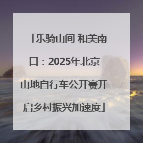 乐骑山间 和美南口：2025年北京山地自行车公开赛开启乡村振兴加速度