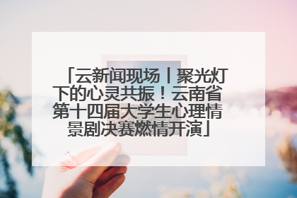 云新闻现场丨聚光灯下的心灵共振！云南省第十四届大学生心理情景剧决赛燃情开演