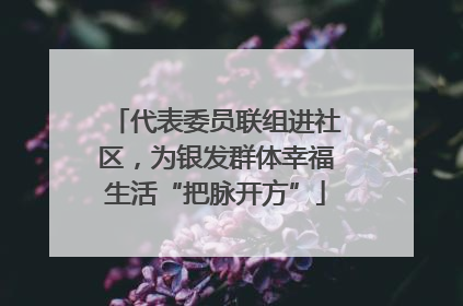 代表委员联组进社区，为银发群体幸福生活“把脉开方”