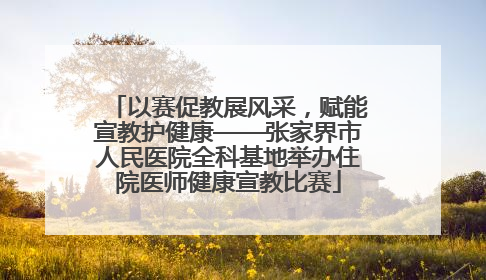 以赛促教展风采，赋能宣教护健康——张家界市人民医院全科基地举办住院医师健康宣教比赛