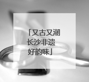 又古又潮 长沙非遗好韵味