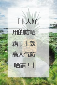 十大好用的防晒霜，十款高人气防晒霜！