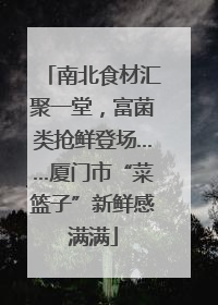 南北食材汇聚一堂，富菌类抢鲜登场……厦门市“菜篮子”新鲜感满满