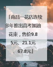 南昌一花店连续多年推出高考加油花束，售价9.85元、21.1元、67.8元