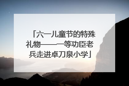 六一儿童节的特殊礼物——一等功臣老兵走进卓刀泉小学