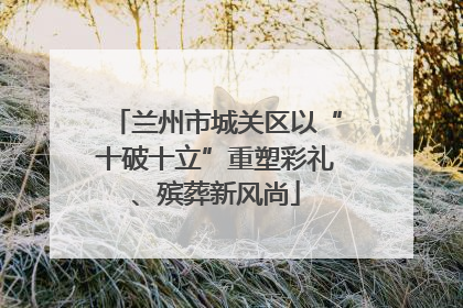 兰州市城关区以“十破十立”重塑彩礼、殡葬新风尚