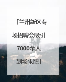 兰州新区专场招聘会吸引7000余人到场求职