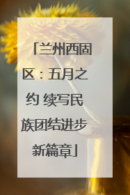 兰州西固区：五月之约 续写民族团结进步新篇章