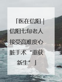 医在信阳｜信阳七旬老人接受高难度心脏手术“重获新生”