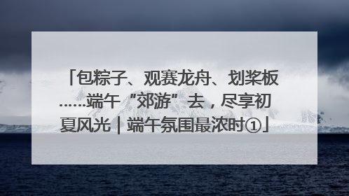包粽子、观赛龙舟、划桨板……端午“郊游”去，尽享初夏风光｜端午氛围最浓时①
