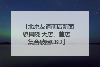 北京友谊商店新面貌揭晓 大店、首店集合破圈CBD