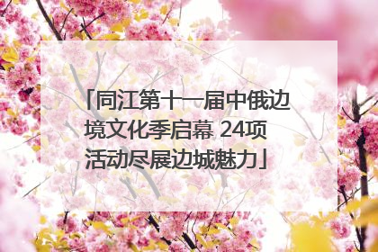 同江第十一届中俄边境文化季启幕 24项活动尽展边城魅力