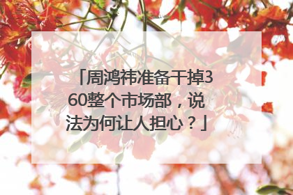 周鸿祎准备干掉360整个市场部，说法为何让人担心？