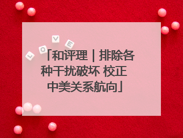 和评理｜排除各种干扰破坏 校正中美关系航向