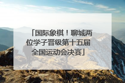 国际象棋！聊城两位学子晋级第十五届全国运动会决赛