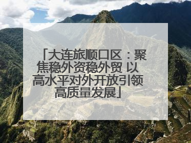 大连旅顺口区：聚焦稳外资稳外贸 以高水平对外开放引领高质量发展