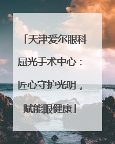 天津爱尔眼科屈光手术中心：匠心守护光明，赋能眼健康