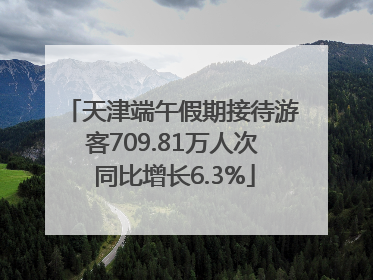 天津端午假期接待游客709.81万人次 同比增长6.3%