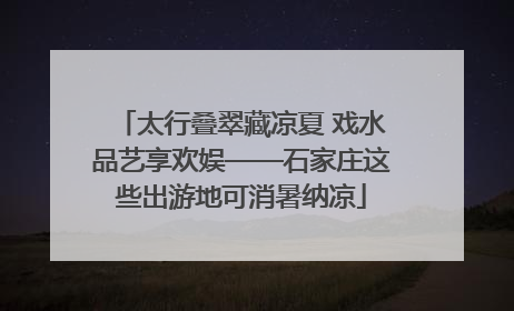 太行叠翠藏凉夏 戏水品艺享欢娱——石家庄这些出游地可消暑纳凉