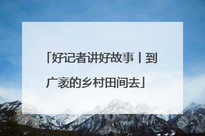 好记者讲好故事丨到广袤的乡村田间去