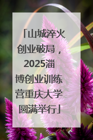 山城淬火创业破局，2025淄博创业训练营重庆大学圆满举行